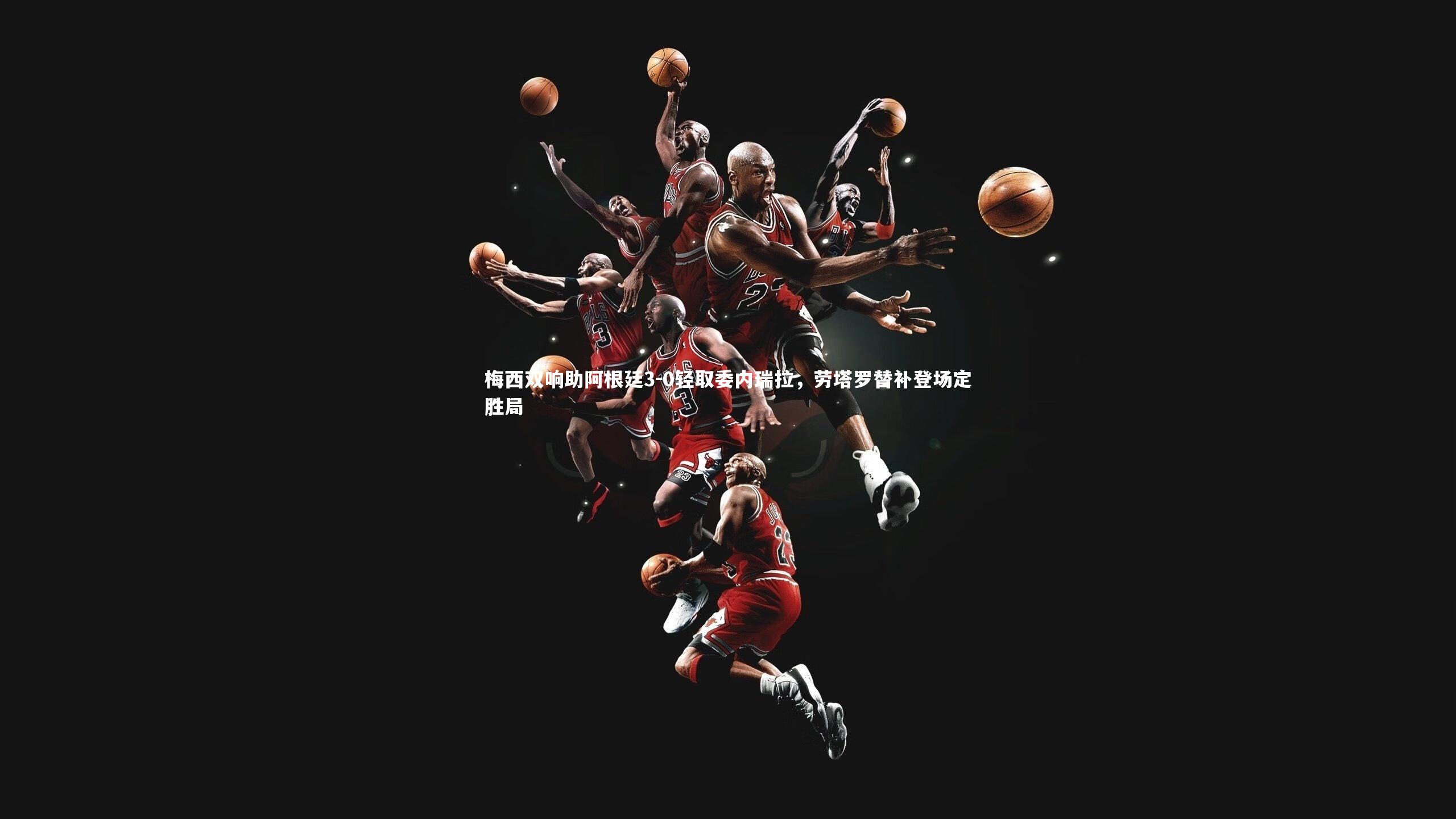 球王会体育官方网站_梅西双响助阿根廷3-0轻取委内瑞拉，劳塔罗替补登场定胜局